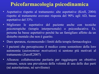 Psicofarmacologia psicodinamica 
• Aspettative rispetto al trattamento: alte aspettative (Krell, 2004) 
rispetto al trattamento avevano risposta del 90% agli AD, basse 
aspettative del 33% 
• Migliorare le aspettative del paziente anche con tecniche 
psicoterapiche (terapia interpersonale) o psicoeducative. Es. 
persona ha basse aspettative perché ha un famigliare affetto da un 
disturbo mentale che non è guarito. 
• Dare speranza, riconoscendo i limiti della terapia farmacologica 
• I pazienti che percepiscono il medico come sostenitore della loro 
autonomia (autonomous motivation) si sentono più motivati al 
trattamento (Zuroff,2007) 
• Alleanza: collaborazione paritaria per raggiungere un obiettivo 
comune, senza una prevalenza della volontà di una delle due parti 
(né autoritarismo, né servilismo) 
 