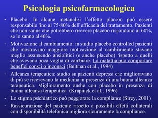 Psicologia psicofarmacologica 
- Placebo: In alcune metanalisi l’effetto placebo può essere 
responsabile fino al 75-80% dell’efficacia del trattamento. Pazienti 
che non sanno che potrebbero ricevere placebo rispondono al 60%, 
se lo sanno al 46%. 
- Motivazione al cambiamento: in studio placebo controlled pazienti 
che mostravano maggiore motivazione al cambiamento stavano 
meglio assumendo ansiolitici (e anche placebo) rispetto a quelli 
che avevano poca voglia di cambiare. La malattia può comportare 
benefici consci o inconsci (Beitman et al., 1994) 
- Alleanza terapeutica: studio su pazienti depressi che miglioravano 
di più se ricevevano la medicina in presenza di una buona alleanza 
terapeutica. Miglioramento anche con placebo in presenza di 
buona alleanza terapeutica (Krupnick et al., 1996) 
- Lo stigma psichiatrico può peggiorare la compliance (Sirey, 2001) 
- Rassicurazione del paziente rispetto a possibili effetti collaterali 
con disponibilità telefonica migliora sicuramente la compliance. 
 