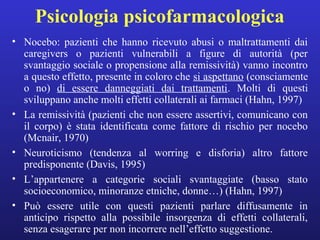 Psicologia psicofarmacologica 
• Nocebo: pazienti che hanno ricevuto abusi o maltrattamenti dai 
caregivers o pazienti vulnerabili a figure di autorità (per 
svantaggio sociale o propensione alla remissività) vanno incontro 
a questo effetto, presente in coloro che si aspettano (consciamente 
o no) di essere danneggiati dai trattamenti. Molti di questi 
sviluppano anche molti effetti collaterali ai farmaci (Hahn, 1997) 
• La remissività (pazienti che non essere assertivi, comunicano con 
il corpo) è stata identificata come fattore di rischio per nocebo 
(Mcnair, 1970) 
• Neuroticismo (tendenza al worring e disforia) altro fattore 
predisponente (Davis, 1995) 
• L’appartenere a categorie sociali svantaggiate (basso stato 
socioeconomico, minoranze etniche, donne…) (Hahn, 1997) 
• Può essere utile con questi pazienti parlare diffusamente in 
anticipo rispetto alla possibile insorgenza di effetti collaterali, 
senza esagerare per non incorrere nell’effetto suggestione. 
 
