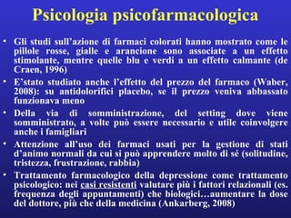 Psicologia psicofarmacologica 
• Gli studi sull’azione di farmaci colorati hanno mostrato come le 
pillole rosse, gialle e arancione sono associate a un effetto 
stimolante, mentre quelle blu e verdi a un effetto calmante (de 
Craen, 1996) 
• E’stato studiato anche l’effetto del prezzo del farmaco (Waber, 
2008): su antidolorifici placebo, se il prezzo veniva abbassato 
funzionava meno 
• Della via di somministrazione, del setting dove viene 
somministrato, a volte può essere necessario e utile coinvolgere 
anche i famigliari 
• Attenzione all’uso dei farmaci usati per la gestione di stati 
d’animo normali da cui si può apprendere molto di sé (solitudine, 
tristezza, frustrazione, rabbia) 
• Trattamento farmacologico della depressione come trattamento 
psicologico: nei casi resistenti valutare più i fattori relazionali (es. 
frequenza degli appuntamenti) che biologici…aumentare la dose 
del dottore, più che della medicina (Ankarberg, 2008) 
 