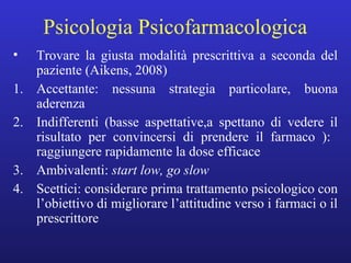 Psicologia Psicofarmacologica 
• Trovare la giusta modalità prescrittiva a seconda del 
paziente (Aikens, 2008) 
1. Accettante: nessuna strategia particolare, buona 
aderenza 
2. Indifferenti (basse aspettative,a spettano di vedere il 
risultato per convincersi di prendere il farmaco ): 
raggiungere rapidamente la dose efficace 
3. Ambivalenti: start low, go slow 
4. Scettici: considerare prima trattamento psicologico con 
l’obiettivo di migliorare l’attitudine verso i farmaci o il 
prescrittore 
 