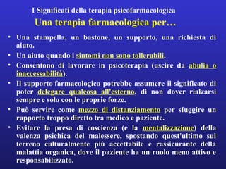 I Significati della terapia psicofarmacologica 
Una terapia farmacologica per… 
• Una stampella, un bastone, un supporto, una richiesta di 
aiuto. 
• Un aiuto quando i sintomi non sono tollerabili. 
• Consentono di lavorare in psicoterapia (uscire da abulia o 
inaccessabilità). 
• Il supporto farmacologico potrebbe assumere il significato di 
poter delegare qualcosa all'esterno, di non dover rialzarsi 
sempre e solo con le proprie forze. 
• Può servire come mezzo di distanziamento per sfuggire un 
rapporto troppo diretto tra medico e paziente. 
• Evitare la presa di coscienza (e la mentalizzazione) della 
valenza psichica del malessere, spostando quest'ultimo sul 
terreno culturalmente più accettabile e rassicurante della 
malattia organica, dove il paziente ha un ruolo meno attivo e 
responsabilizzato. 
 