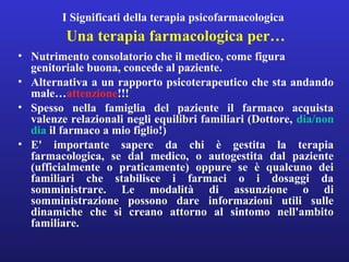 I Significati della terapia psicofarmacologica 
Una terapia farmacologica per… 
• Nutrimento consolatorio che il medico, come figura 
genitoriale buona, concede al paziente. 
• Alternativa a un rapporto psicoterapeutico che sta andando 
male…attenzione!!! 
• Spesso nella famiglia del paziente il farmaco acquista 
valenze relazionali negli equilibri familiari (Dottore, dia/non 
dia il farmaco a mio figlio!) 
• E' importante sapere da chi è gestita la terapia 
farmacologica, se dal medico, o autogestita dal paziente 
(ufficialmente o praticamente) oppure se è qualcuno dei 
familiari che stabilisce i farmaci o i dosaggi da 
somministrare. Le modalità di assunzione o di 
somministrazione possono dare informazioni utili sulle 
dinamiche che si creano attorno al sintomo nell'ambito 
familiare. 
 