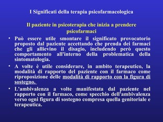 I Significati della terapia psicofarmacologica 
Il paziente in psicoterapia che inizia a prendere 
psicofarmaci 
• Può essere utile smontare il significato provocatorio 
proposto dal paziente accettando che prenda dei farmaci 
che gli allievino il disagio, includendo però questo 
comportamento all'interno della problematica della 
sintomatologia. 
• A volte è utile considerare, in ambito terapeutico, la 
modalità di rapporto del paziente con il farmaco come 
riproposizione delle modalità di rapporto con la figura di 
sostegno. 
• L'ambivalenza a volte manifestata dal paziente nel 
rapporto con il farmaco, come specchio dell'ambivalenza 
verso ogni figura di sostegno compresa quella genitoriale e 
terapeutica. 
 
