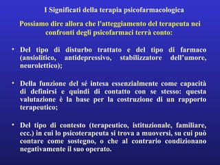 I Significati della terapia psicofarmacologica 
Possiamo dire allora che l'atteggiamento del terapeuta nei 
confronti degli psicofarmaci terrà conto: 
• Del tipo di disturbo trattato e del tipo di farmaco 
(ansiolitico, antidepressivo, stabilizzatore dell’umore, 
neurolettico); 
• Della funzione del sé intesa essenzialmente come capacità 
di definirsi e quindi di contatto con se stesso: questa 
valutazione è la base per la costruzione di un rapporto 
terapeutico; 
• Del tipo di contesto (terapeutico, istituzionale, familiare, 
ecc.) in cui lo psicoterapeuta si trova a muoversi, su cui può 
contare come sostegno, o che al contrario condizionano 
negativamente il suo operato. 
 