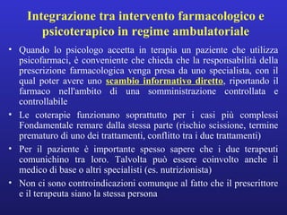 Integrazione tra intervento farmacologico e 
psicoterapico in regime ambulatoriale 
• Quando lo psicologo accetta in terapia un paziente che utilizza 
psicofarmaci, è conveniente che chieda che la responsabilità della 
prescrizione farmacologica venga presa da uno specialista, con il 
qual poter avere uno scambio informativo diretto, riportando il 
farmaco nell'ambito di una somministrazione controllata e 
controllabile 
• Le coterapie funzionano soprattutto per i casi più complessi 
Fondamentale remare dalla stessa parte (rischio scissione, termine 
prematuro di uno dei trattamenti, conflitto tra i due trattamenti) 
• Per il paziente è importante spesso sapere che i due terapeuti 
comunichino tra loro. Talvolta può essere coinvolto anche il 
medico di base o altri specialisti (es. nutrizionista) 
• Non ci sono controindicazioni comunque al fatto che il prescrittore 
e il terapeuta siano la stessa persona 
 