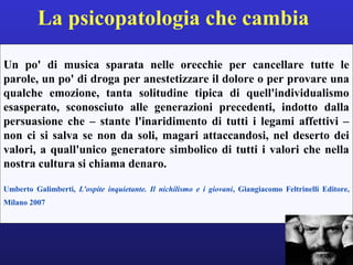 La psicopatologia che cambia 
Un po' di musica sparata nelle orecchie per cancellare tutte le 
parole, un po' di droga per anestetizzare il dolore o per provare una 
qualche emozione, tanta solitudine tipica di quell'individualismo 
esasperato, sconosciuto alle generazioni precedenti, indotto dalla 
persuasione che – stante l'inaridimento di tutti i legami affettivi – 
non ci si salva se non da soli, magari attaccandosi, nel deserto dei 
valori, a quall'unico generatore simbolico di tutti i valori che nella 
nostra cultura si chiama denaro. 
Umberto Galimberti, L'ospite inquietante. Il nichilismo e i giovani, Giangiacomo Feltrinelli Editore, 
Milano 2007 
 