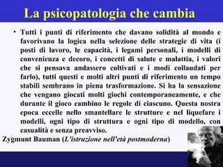 La psicopatologia che cambia 
• Tutti i punti di riferimento che davano solidità al mondo e 
favorivano la logica nella selezione delle strategie di vita (i 
posti di lavoro, le capacità, i legami personali, i modelli di 
convenienza e decoro, i concetti di salute e malattia, i valori 
che si pensava andassero coltivati e i modi collaudati per 
farlo), tutti questi e molti altri punti di riferimento un tempo 
stabili sembrano in piena trasformazione. Si ha la sensazione 
che vengano giocati molti giochi contemporaneamente, e che 
durante il gioco cambino le regole di ciascuno. Questa nostra 
epoca eccelle nello smantellare le strutture e nel liquefare i 
modelli, ogni tipo di struttura e ogni tipo di modello, con 
casualità e senza preavviso. 
Zygmunt Bauman (L'istruzione nell'età postmoderna) 
 