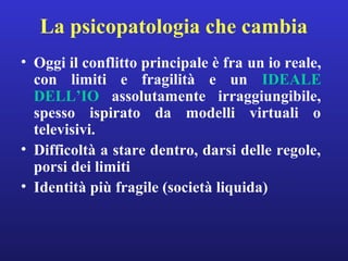 La psicopatologia che cambia 
• Oggi il conflitto principale è fra un io reale, 
con limiti e fragilità e un IDEALE 
DELL’IO assolutamente irraggiungibile, 
spesso ispirato da modelli virtuali o 
televisivi. 
• Difficoltà a stare dentro, darsi delle regole, 
porsi dei limiti 
• Identità più fragile (società liquida) 
 