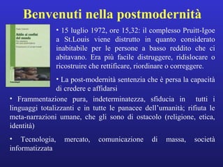 Benvenuti nella postmodernità 
• 15 luglio 1972, ore 15,32: il complesso Pruitt-Igoe 
a St.Louis viene distrutto in quanto considerato 
inabitabile per le persone a basso reddito che ci 
abitavano. Era più facile distruggere, ridislocare o 
ricostruire che rettificare, riordinare o correggere. 
• La post-modernità sentenzia che è persa la capacità 
di credere e affidarsi 
• Frammentazione pura, indeterminatezza, sfiducia in tutti i 
linguaggi totalizzanti e in tutte le panacee dell’umanità; rifiuta le 
meta-narrazioni umane, che gli sono di ostacolo (religione, etica, 
identità) 
• Tecnologia, mercato, comunicazione di massa, società 
informatizzata 
 