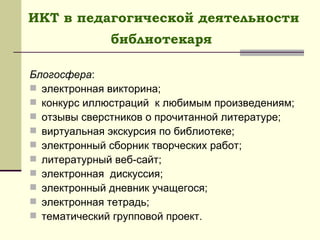 ИКТ в педагогической деятельности библиотекаря   Блогосфера : электронная викторина; конкурс иллюстраций  к любимым произведениям; отзывы сверстников о прочитанной литературе; виртуальная экскурсия по библиотеке; электронный сборник творческих работ; литературный веб-сайт; электронная  дискуссия; электронный дневник учащегося; электронная тетрадь; тематический групповой проект. 