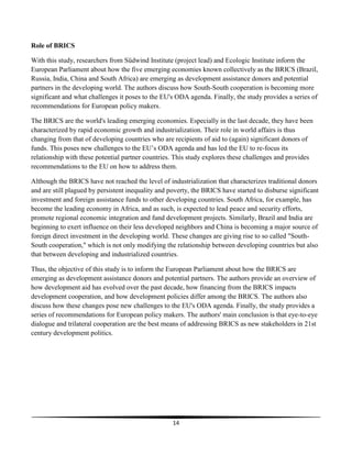 14
Role of BRICS
With this study, researchers from Südwind Institute (project lead) and Ecologic Institute inform the
European Parliament about how the five emerging economies known collectively as the BRICS (Brazil,
Russia, India, China and South Africa) are emerging as development assistance donors and potential
partners in the developing world. The authors discuss how South-South cooperation is becoming more
significant and what challenges it poses to the EU's ODA agenda. Finally, the study provides a series of
recommendations for European policy makers.
The BRICS are the world's leading emerging economies. Especially in the last decade, they have been
characterized by rapid economic growth and industrialization. Their role in world affairs is thus
changing from that of developing countries who are recipients of aid to (again) significant donors of
funds. This poses new challenges to the EU’s ODA agenda and has led the EU to re-focus its
relationship with these potential partner countries. This study explores these challenges and provides
recommendations to the EU on how to address them.
Although the BRICS have not reached the level of industrialization that characterizes traditional donors
and are still plagued by persistent inequality and poverty, the BRICS have started to disburse significant
investment and foreign assistance funds to other developing countries. South Africa, for example, has
become the leading economy in Africa, and as such, is expected to lead peace and security efforts,
promote regional economic integration and fund development projects. Similarly, Brazil and India are
beginning to exert influence on their less developed neighbors and China is becoming a major source of
foreign direct investment in the developing world. These changes are giving rise to so called "South-
South cooperation," which is not only modifying the relationship between developing countries but also
that between developing and industrialized countries.
Thus, the objective of this study is to inform the European Parliament about how the BRICS are
emerging as development assistance donors and potential partners. The authors provide an overview of
how development aid has evolved over the past decade, how financing from the BRICS impacts
development cooperation, and how development policies differ among the BRICS. The authors also
discuss how these changes pose new challenges to the EU's ODA agenda. Finally, the study provides a
series of recommendations for European policy makers. The authors' main conclusion is that eye-to-eye
dialogue and trilateral cooperation are the best means of addressing BRICS as new stakeholders in 21st
century development politics.
 