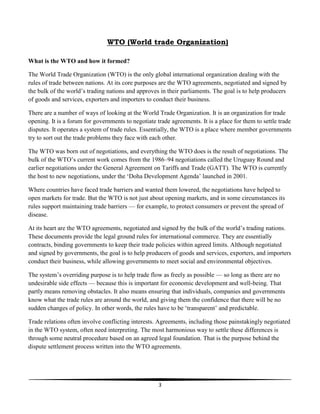 3
WTO (World trade Organization)
What is the WTO and how it formed?
The World Trade Organization (WTO) is the only global international organization dealing with the
rules of trade between nations. At its core purposes are the WTO agreements, negotiated and signed by
the bulk of the world’s trading nations and approves in their parliaments. The goal is to help producers
of goods and services, exporters and importers to conduct their business.
There are a number of ways of looking at the World Trade Organization. It is an organization for trade
opening. It is a forum for governments to negotiate trade agreements. It is a place for them to settle trade
disputes. It operates a system of trade rules. Essentially, the WTO is a place where member governments
try to sort out the trade problems they face with each other.
The WTO was born out of negotiations, and everything the WTO does is the result of negotiations. The
bulk of the WTO’s current work comes from the 1986–94 negotiations called the Uruguay Round and
earlier negotiations under the General Agreement on Tariffs and Trade (GATT). The WTO is currently
the host to new negotiations, under the ‘Doha Development Agenda’ launched in 2001.
Where countries have faced trade barriers and wanted them lowered, the negotiations have helped to
open markets for trade. But the WTO is not just about opening markets, and in some circumstances its
rules support maintaining trade barriers — for example, to protect consumers or prevent the spread of
disease.
At its heart are the WTO agreements, negotiated and signed by the bulk of the world’s trading nations.
These documents provide the legal ground rules for international commerce. They are essentially
contracts, binding governments to keep their trade policies within agreed limits. Although negotiated
and signed by governments, the goal is to help producers of goods and services, exporters, and importers
conduct their business, while allowing governments to meet social and environmental objectives.
The system’s overriding purpose is to help trade flow as freely as possible — so long as there are no
undesirable side effects — because this is important for economic development and well-being. That
partly means removing obstacles. It also means ensuring that individuals, companies and governments
know what the trade rules are around the world, and giving them the confidence that there will be no
sudden changes of policy. In other words, the rules have to be ‘transparent’ and predictable.
Trade relations often involve conflicting interests. Agreements, including those painstakingly negotiated
in the WTO system, often need interpreting. The most harmonious way to settle these differences is
through some neutral procedure based on an agreed legal foundation. That is the purpose behind the
dispute settlement process written into the WTO agreements.
 