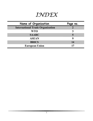1
INDEX
Name of Organization Page no.
International Trade Organization 2
WTO 3
SAARC 5
ASEAN 9
BRICS 14
European Union 17
 