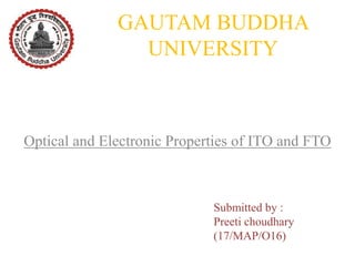 GAUTAM BUDDHA
UNIVERSITY
Optical and Electronic Properties of ITO and FTO
Submitted by :
Preeti choudhary
(17/MAP/O16)
 