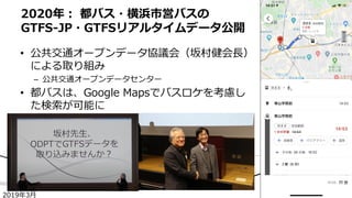 • 公共交通オープンデータ協議会（坂村健会長）
による取り組み
– 公共交通オープンデータセンター
• 都バスは、Google Mapsでバスロケを考慮し
た検索が可能に
2020年： 都バス・横浜市営バスの
GTFS-JP・GTFSリアルタイムデータ公開
2019年3月
 
