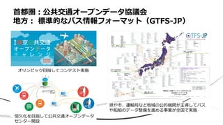 • x
首都圏：公共交通オープンデータ協議会
地方： 標準的なバス情報フォーマット（GTFS-JP）
オリンピック目指してコンテスト実施
恒久化を目指して公共交通オープンデータ
センター開設
県や市、運輸局など地域の公的機関が主導してバス
や船舶のデータ整備を進める事業が全国で実施
 