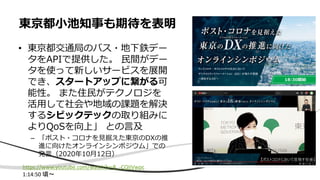 • 東京都交通局のバス・地下鉄デー
タをAPIで提供した。 民間がデー
タを使って新しいサービスを展開
でき、スタートアップに繋がる可
能性。 また住民がテクノロジを
活用して社会や地域の課題を解決
するシビックテックの取り組みに
よりQoSを向上」 との言及
– 「ポスト・コロナを見据えた東京のDXの推
進に向けたオンラインシンポジウム」での
発言（2020年10月12日）
東京都小池知事も期待を表明
https://www.youtube.com/watch?v=R_-CQIiVwpc
1:14:50 頃〜
 