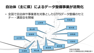 • 全国で自治体や事業者を対象としたGTFSデータ整備のセミ
ナー・講習会を開催
自治体（主に県）によるデータ整備事業が活発化
栃木県
群馬県
富山県
青森県
愛知県
岐阜県
滋賀県
岡山県
広島県
山口県
山形県
沼津市
令和2年度実施
日本バス情報協会設立準備会調べ
 