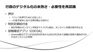 • 押印
– 「ハンコを押すために出社した」
– →行政手続きにおける押印廃止の流れに
• 特別定額給付金
– 給付申請のオンライン手続きでトラブル続出。オンライン申請の受付中止も
• 接触確認アプリ（COCOA)
– Android版のアプリが2020年9月末から2021年2月まで接触の見地や通知が行わ
れなかったことが判明
行政のデジタル化の未熟さ・必要性を再認識
 