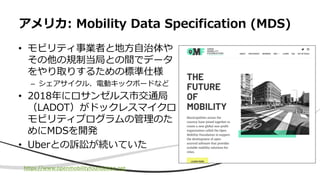 • モビリティ事業者と地方自治体や
その他の規制当局との間でデータ
をやり取りするための標準仕様
– シェアサイクル、電動キックボードなど
• 2018年にロサンゼルス市交通局
（LADOT）がドックレスマイクロ
モビリティプログラムの管理のた
めにMDSを開発
• Uberとの訴訟が続いていた
アメリカ: Mobility Data Specification (MDS)
https://www.openmobilityfoundation.org
 