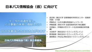• 西沢明（東京大学 空間情報科学研究センター 客員研
究員）※代表
• 伊藤浩之（公共交通利用促進ネットワーク）
• 伊藤昌毅（東京大学 生産技術研究所 特任講師）
• 井原雄人（早稲田大学スマート社会技術融合研究機
構）
• 太田恒平（株式会社トラフィックブレイン）
• 野津直樹（株式会社トラフィックブレイン）
• 諸星賢治（MoDip/株式会社トラフィックブレイン）
日本バス情報協会（仮）に向けて
https://www.gtfs.jp/blog/preparatory-committee/
 