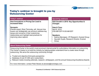 Today’s webinar is brought to you by
Outsourcing Center

Today’s webinar                                                  Upcoming webinars
How Innovations in Pricing Can Lead to                           FAO Growth in 2010: Key Opportunities &
Increased Value                                                  Changes

Synopsis:                                                        Date & Time:
Everest expert, Ross Tisnovsky, will discuss how                 April 6, 2010
buyers can strategically use pricing to address key              9:00 AM CDT/10:00 AM EDT
issues and concerns in their outsourcing
relationships and highlight best practices for                   Speakers:
improving value capture.                                           Katrina Menzigian, VP-Research, Everest Group
                                                                   Saurabh Gupta, Research Director, Everest
                                                                   Group

About Outsourcing Center
Outsourcing Center is the world’s most prominent internet portal for authoritative information on outsourcing.
The Center’s mission is to build the industry by helping people understand how to create value through
outsourcing.
outsourcing We serve the outsourcing community through:

  Trusted and objective third-party perspective
  Database of over 81,000 opt-in subscribers
  Relevant media including editorials, research, whitepapers, and the annual Outsourcing Excellence Awards

For more information, contact Peter Bowes at pbowes@everestgrp.com

                                                                                                                 1
                                    Proprietary & Confidential. © 2010 Outsourcing Center
 