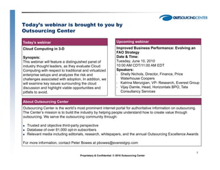 Today’s webinar is brought to you by
Outsourcing Center

Today’s webinar                                                  Upcoming webinar
Cloud Computing in 3-D                                           Improved Business Performance: Evolving an
                                                                 FAO Strategy
Synopsis:                                                        Date & Time:
This webinar will feature a distinguished panel of               Tuesday, June 10, 2010
industry thought leaders, as they evaluate Cloud                 10:00 AM CDT/11:00 AM EDT
Computing with respect to traditional and virtualized            Speakers:
enterprise setups and analyzes the risk and                      • Shelly Nichols, Director Finance Price
                                                                          Nichols Director, Finance,
challenges associated with adoption, In addition, we               Waterhouse Coopers
will examine key issues surrounding the cloud                    • Katrina Menzigian, VP- Research, Everest Group
discussion and highlight viable opportunities and                • Vijay Damle, Head, Horizontals BPO, Tata
pitfalls to avoid.                                                 Consultancy Services

About Outsourcing Center
Outsourcing Center is the world’s most prominent internet portal for authoritative information on outsourcing.
The Center’s mission is to build the industry by helping people understand how to create value through
outsourcing.
outsourcing We serve the outsourcing community through:

  Trusted and objective third-party perspective
  Database of over 81,000 opt-in subscribers
  Relevant media including editorials, research, whitepapers, and the annual Outsourcing Excellence Awards

For more information, contact Peter Bowes at pbowes@everestgrp.com

                                                                                                                 1
                                    Proprietary & Confidential. © 2010 Outsourcing Center
 
