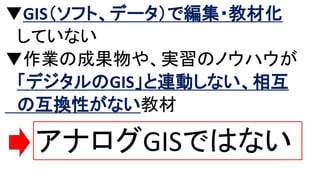 ▼GIS（ソフト、データ）で編集・教材化
していない
▼作業の成果物や、実習のノウハウが
「デジタルのGIS」と連動しない、相互
の互換性がない教材
アナログGISではない
 