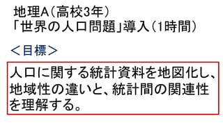 地理A（高校3年）
「世界の人口問題」導入（1時間）
人口に関する統計資料を地図化し、
地域性の違いと、統計間の関連性
を理解する。
＜目標＞
 