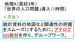 地理A（高校3年）
「世界の人口問題」導入（1時間）
統計資料の地図化と関連性の把握
をスムーズにするために、アナログ
GIS教材を作り、グループワーク。
＜方法＞
 
