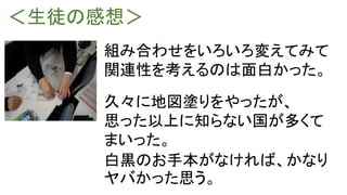 ＜生徒の感想＞
組み合わせをいろいろ変えてみて
関連性を考えるのは面白かった。
久々に地図塗りをやったが、
思った以上に知らない国が多くて
まいった。
白黒のお手本がなければ、かなり
ヤバかった思う。
 