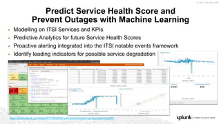 © 2017 SPLUNK INC.
▶ Modelling on ITSI Services and KPIs
▶ Predictive Analytics for future Service Health Scores
▶ Proactive alerting integrated into the ITSI notable events framework
▶ Identify leading indicators for possible service degradation
Predict Service Health Score and
Prevent Outages with Machine Learning
https://www.splunk.com/blog/2017/08/28/itsi-and-sophisticated-machine-learning.html
 