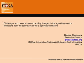 Challenges and cases in research-policy linkages in the agriculture sector: reflections from the early days of the e-agriculture initiative  Gracian Chimwaza Executive Director [email_address] ITOCA- Information Training & Outreach Centre for Africa ITOCA Locating the power of in-between  – Pretoria July 2008 