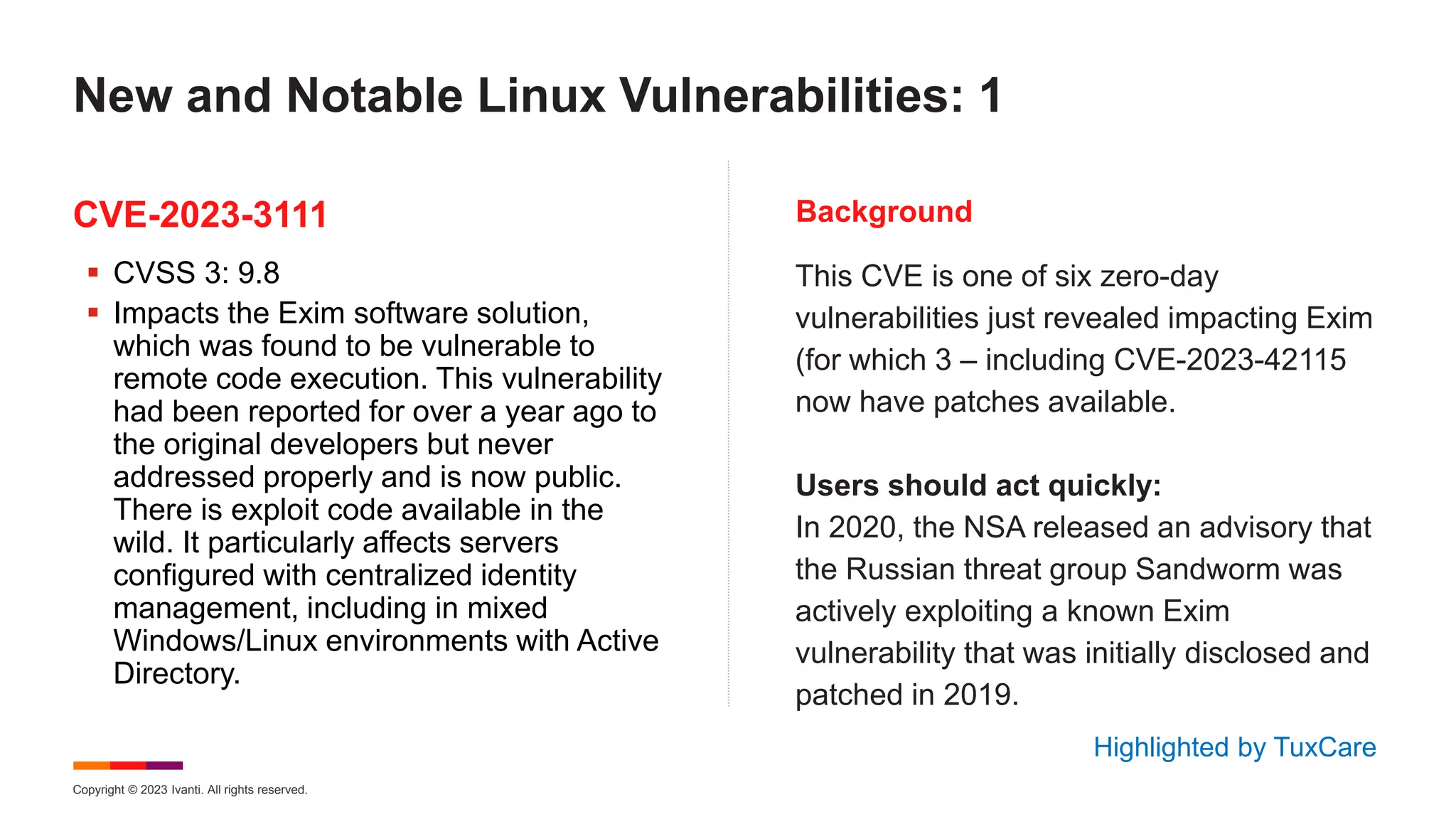 Copyright © 2023 Ivanti. All rights reserved.
CVE-2023-3111 Background
 CVSS 3: 9.8
 Impacts the Exim software solution,
which was found to be vulnerable to
remote code execution. This vulnerability
had been reported for over a year ago to
the original developers but never
addressed properly and is now public.
There is exploit code available in the
wild. It particularly affects servers
configured with centralized identity
management, including in mixed
Windows/Linux environments with Active
Directory.
This CVE is one of six zero-day
vulnerabilities just revealed impacting Exim
(for which 3 – including CVE-2023-42115
now have patches available.
Users should act quickly:
In 2020, the NSA released an advisory that
the Russian threat group Sandworm was
actively exploiting a known Exim
vulnerability that was initially disclosed and
patched in 2019.
New and Notable Linux Vulnerabilities: 1
Highlighted by TuxCare
 