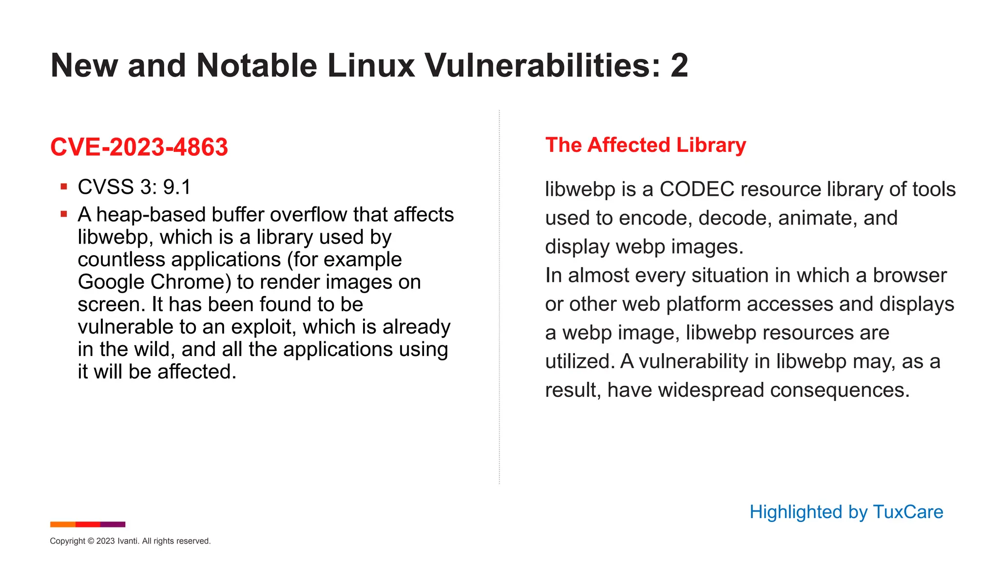 Copyright © 2023 Ivanti. All rights reserved.
CVE-2023-4863 The Affected Library
 CVSS 3: 9.1
 A heap-based buffer overflow that affects
libwebp, which is a library used by
countless applications (for example
Google Chrome) to render images on
screen. It has been found to be
vulnerable to an exploit, which is already
in the wild, and all the applications using
it will be affected.
libwebp is a CODEC resource library of tools
used to encode, decode, animate, and
display webp images.
In almost every situation in which a browser
or other web platform accesses and displays
a webp image, libwebp resources are
utilized. A vulnerability in libwebp may, as a
result, have widespread consequences.
New and Notable Linux Vulnerabilities: 2
Highlighted by TuxCare
 