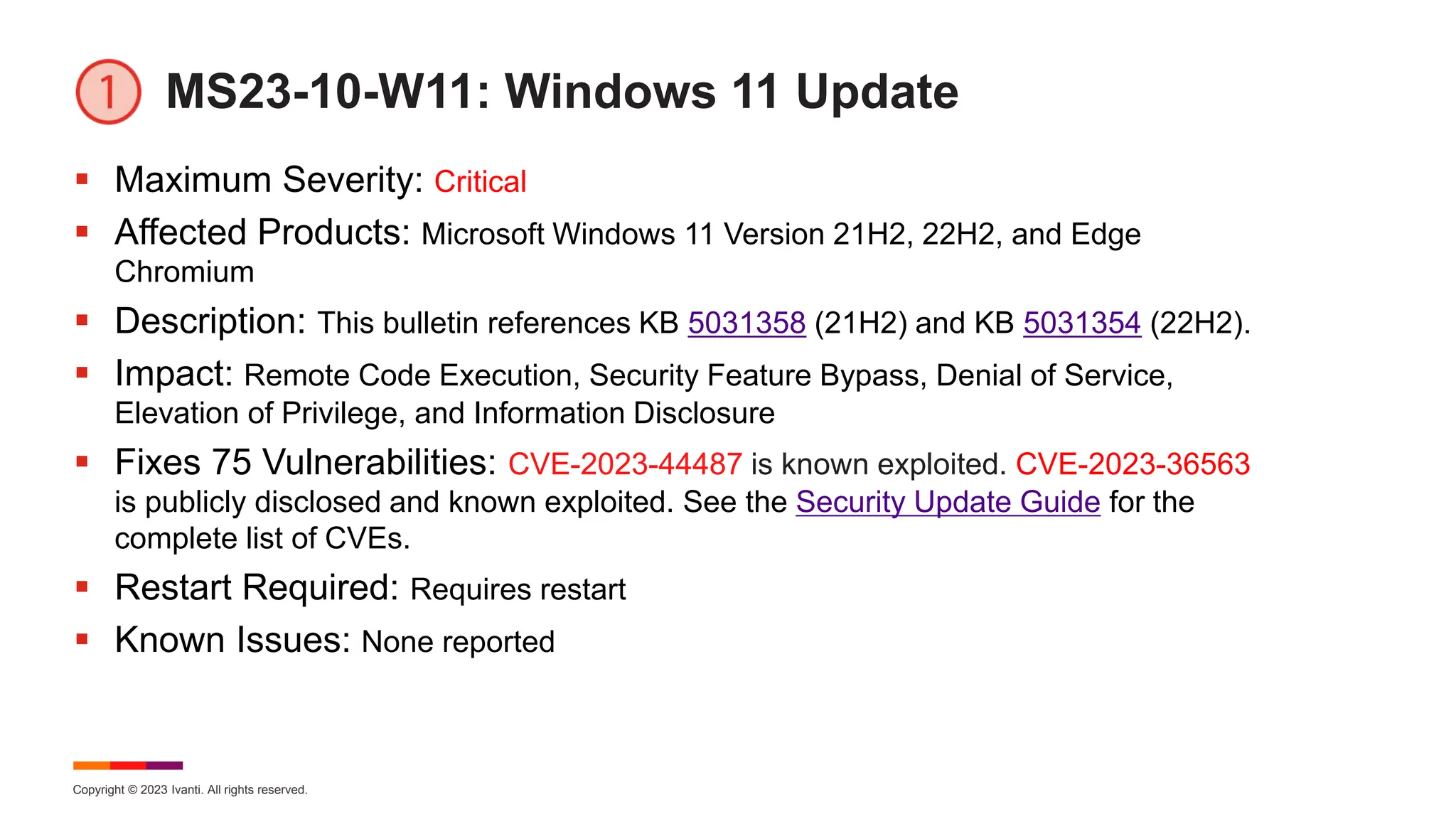 Copyright © 2023 Ivanti. All rights reserved.
MS23-10-W11: Windows 11 Update
 Maximum Severity: Critical
 Affected Products: Microsoft Windows 11 Version 21H2, 22H2, and Edge
Chromium
 Description: This bulletin references KB 5031358 (21H2) and KB 5031354 (22H2).
 Impact: Remote Code Execution, Security Feature Bypass, Denial of Service,
Elevation of Privilege, and Information Disclosure
 Fixes 75 Vulnerabilities: CVE-2023-44487 is known exploited. CVE-2023-36563
is publicly disclosed and known exploited. See the Security Update Guide for the
complete list of CVEs.
 Restart Required: Requires restart
 Known Issues: None reported
 