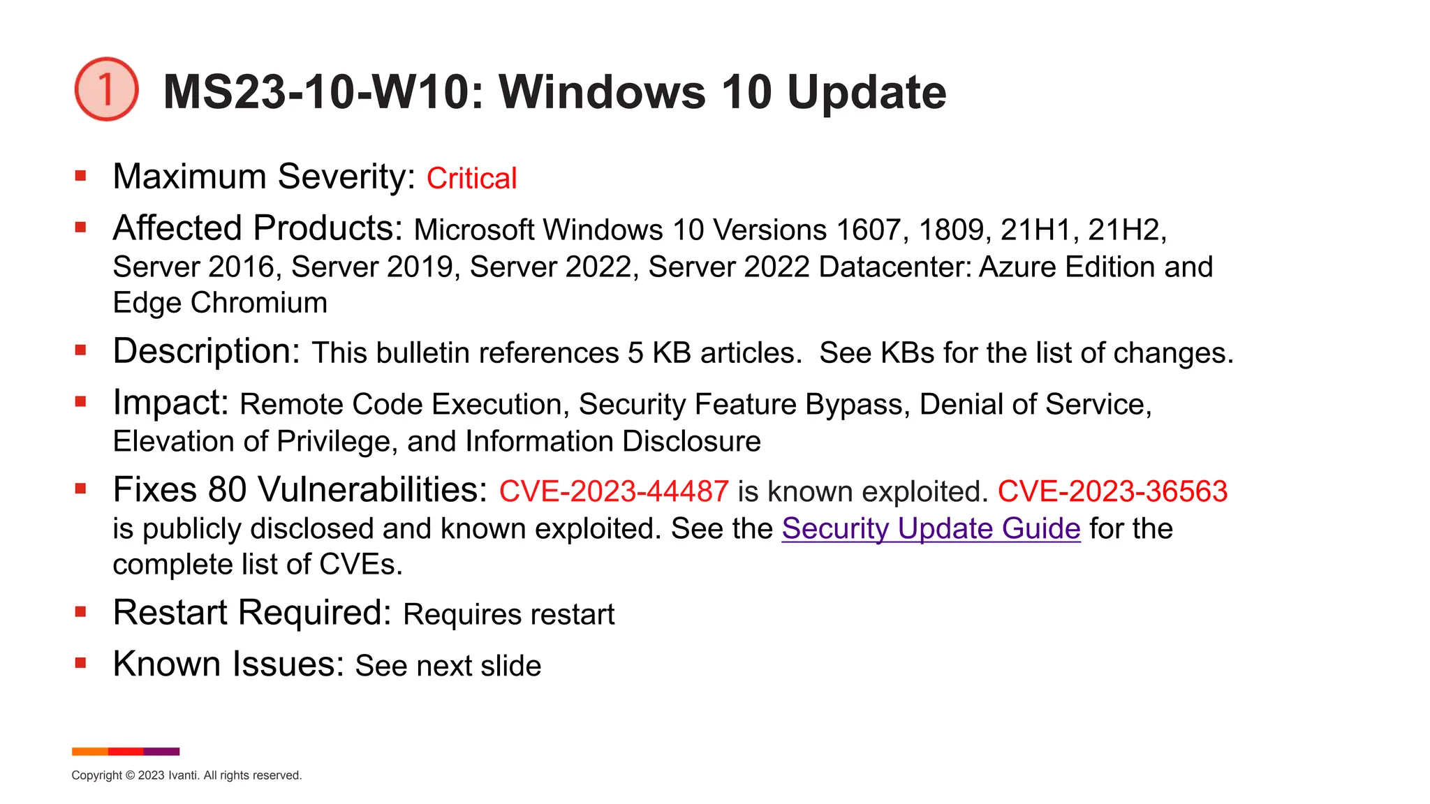 Copyright © 2023 Ivanti. All rights reserved.
MS23-10-W10: Windows 10 Update
 Maximum Severity: Critical
 Affected Products: Microsoft Windows 10 Versions 1607, 1809, 21H1, 21H2,
Server 2016, Server 2019, Server 2022, Server 2022 Datacenter: Azure Edition and
Edge Chromium
 Description: This bulletin references 5 KB articles. See KBs for the list of changes.
 Impact: Remote Code Execution, Security Feature Bypass, Denial of Service,
Elevation of Privilege, and Information Disclosure
 Fixes 80 Vulnerabilities: CVE-2023-44487 is known exploited. CVE-2023-36563
is publicly disclosed and known exploited. See the Security Update Guide for the
complete list of CVEs.
 Restart Required: Requires restart
 Known Issues: See next slide
 