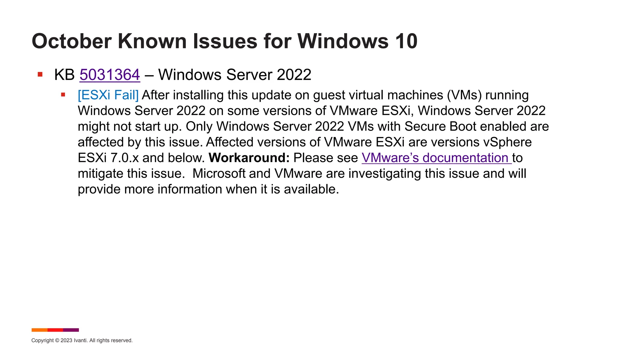 Copyright © 2023 Ivanti. All rights reserved.
October Known Issues for Windows 10
 KB 5031364 – Windows Server 2022
 [ESXi Fail] After installing this update on guest virtual machines (VMs) running
Windows Server 2022 on some versions of VMware ESXi, Windows Server 2022
might not start up. Only Windows Server 2022 VMs with Secure Boot enabled are
affected by this issue. Affected versions of VMware ESXi are versions vSphere
ESXi 7.0.x and below. Workaround: Please see VMware’s documentation to
mitigate this issue. Microsoft and VMware are investigating this issue and will
provide more information when it is available.
 