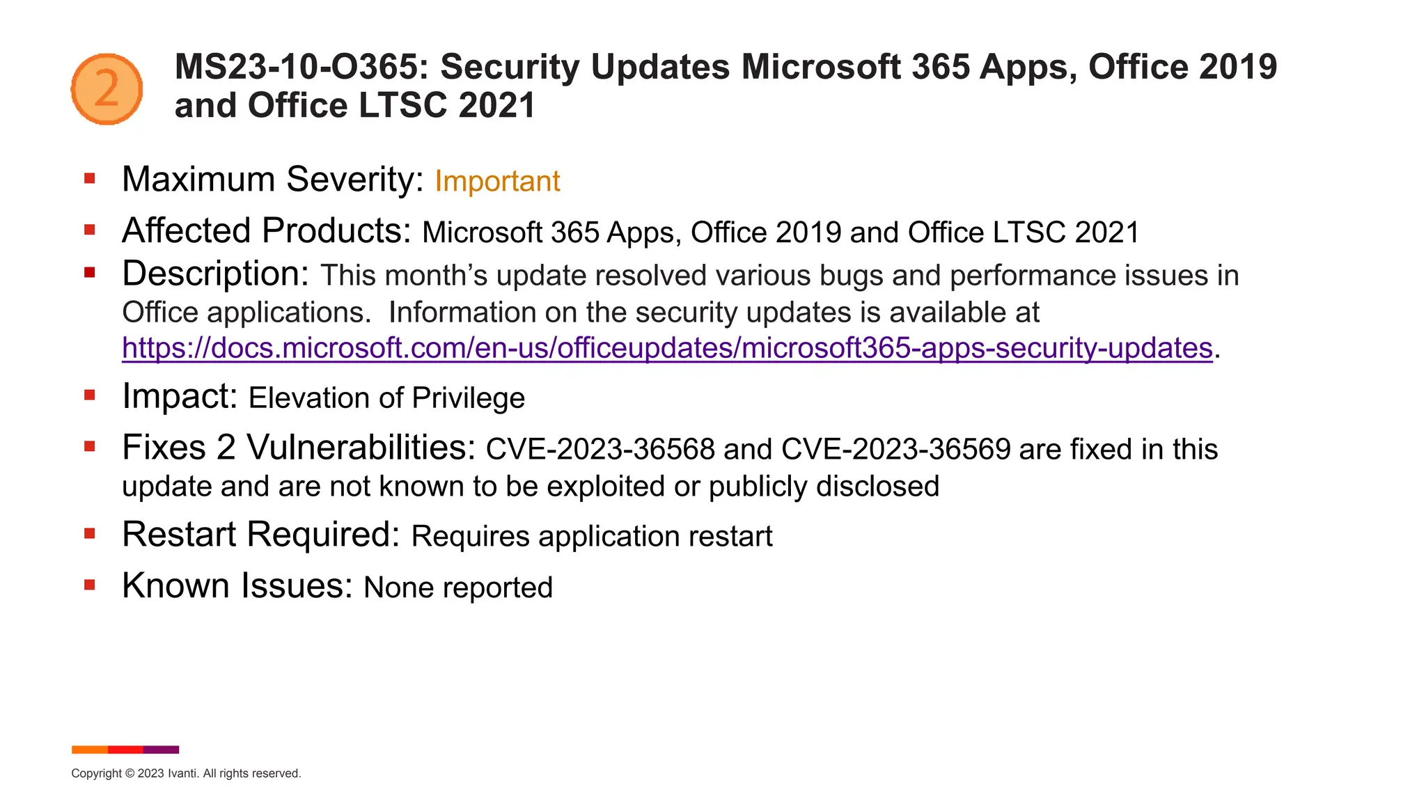 Copyright © 2023 Ivanti. All rights reserved.
MS23-10-O365: Security Updates Microsoft 365 Apps, Office 2019
and Office LTSC 2021
 Maximum Severity: Important
 Affected Products: Microsoft 365 Apps, Office 2019 and Office LTSC 2021
 Description: This month’s update resolved various bugs and performance issues in
Office applications. Information on the security updates is available at
https://docs.microsoft.com/en-us/officeupdates/microsoft365-apps-security-updates.
 Impact: Elevation of Privilege
 Fixes 2 Vulnerabilities: CVE-2023-36568 and CVE-2023-36569 are fixed in this
update and are not known to be exploited or publicly disclosed
 Restart Required: Requires application restart
 Known Issues: None reported
 