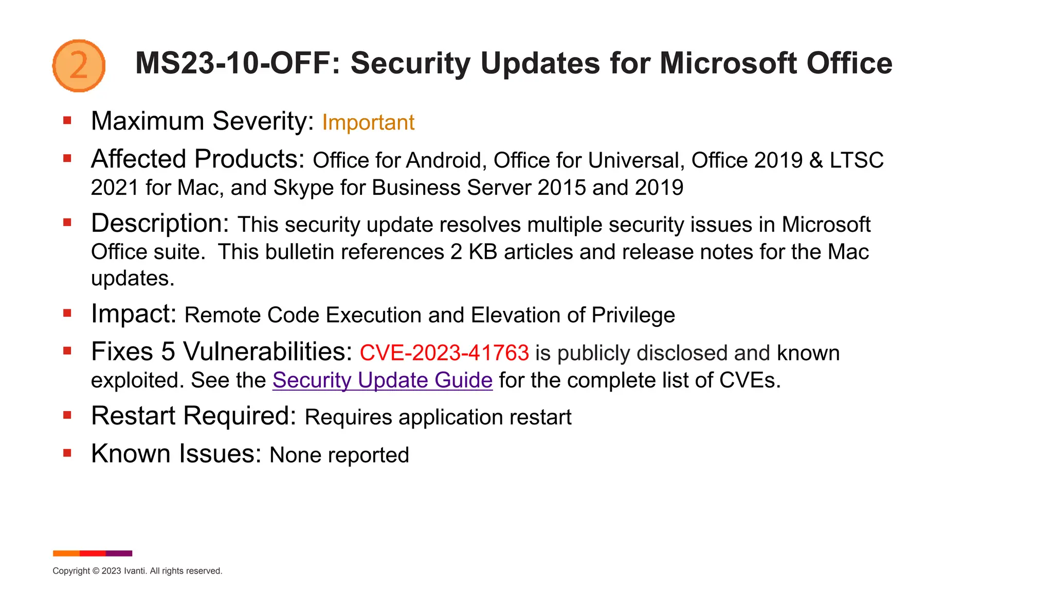 Copyright © 2023 Ivanti. All rights reserved.
MS23-10-OFF: Security Updates for Microsoft Office
 Maximum Severity: Important
 Affected Products: Office for Android, Office for Universal, Office 2019 & LTSC
2021 for Mac, and Skype for Business Server 2015 and 2019
 Description: This security update resolves multiple security issues in Microsoft
Office suite. This bulletin references 2 KB articles and release notes for the Mac
updates.
 Impact: Remote Code Execution and Elevation of Privilege
 Fixes 5 Vulnerabilities: CVE-2023-41763 is publicly disclosed and known
exploited. See the Security Update Guide for the complete list of CVEs.
 Restart Required: Requires application restart
 Known Issues: None reported
 