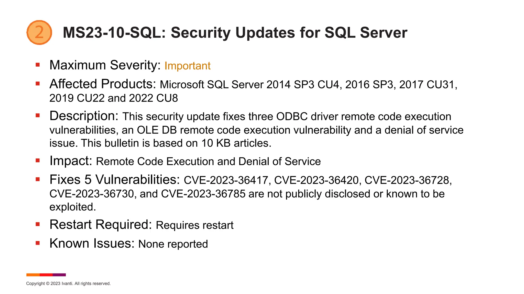 Copyright © 2023 Ivanti. All rights reserved.
MS23-10-SQL: Security Updates for SQL Server
 Maximum Severity: Important
 Affected Products: Microsoft SQL Server 2014 SP3 CU4, 2016 SP3, 2017 CU31,
2019 CU22 and 2022 CU8
 Description: This security update fixes three ODBC driver remote code execution
vulnerabilities, an OLE DB remote code execution vulnerability and a denial of service
issue. This bulletin is based on 10 KB articles.
 Impact: Remote Code Execution and Denial of Service
 Fixes 5 Vulnerabilities: CVE-2023-36417, CVE-2023-36420, CVE-2023-36728,
CVE-2023-36730, and CVE-2023-36785 are not publicly disclosed or known to be
exploited.
 Restart Required: Requires restart
 Known Issues: None reported
 
