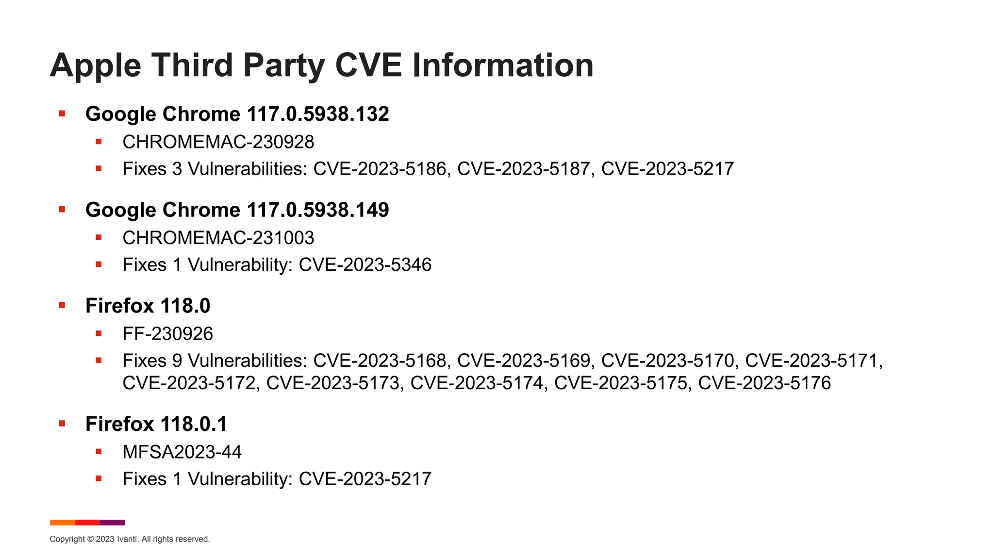 Copyright © 2023 Ivanti. All rights reserved.
Apple Third Party CVE Information
 Google Chrome 117.0.5938.132
 CHROMEMAC-230928
 Fixes 3 Vulnerabilities: CVE-2023-5186, CVE-2023-5187, CVE-2023-5217
 Google Chrome 117.0.5938.149
 CHROMEMAC-231003
 Fixes 1 Vulnerability: CVE-2023-5346
 Firefox 118.0
 FF-230926
 Fixes 9 Vulnerabilities: CVE-2023-5168, CVE-2023-5169, CVE-2023-5170, CVE-2023-5171,
CVE-2023-5172, CVE-2023-5173, CVE-2023-5174, CVE-2023-5175, CVE-2023-5176
 Firefox 118.0.1
 MFSA2023-44
 Fixes 1 Vulnerability: CVE-2023-5217
 