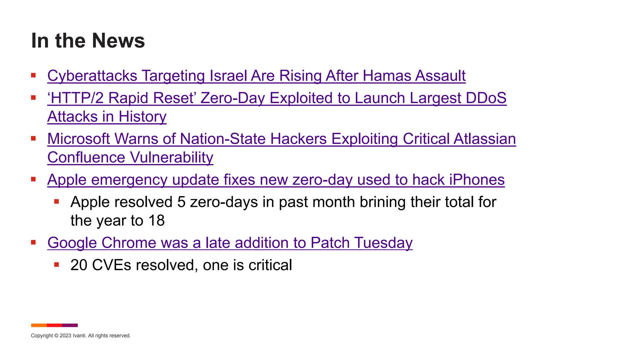 Copyright © 2023 Ivanti. All rights reserved.
In the News
 Cyberattacks Targeting Israel Are Rising After Hamas Assault
 ‘HTTP/2 Rapid Reset’ Zero-Day Exploited to Launch Largest DDoS
Attacks in History
 Microsoft Warns of Nation-State Hackers Exploiting Critical Atlassian
Confluence Vulnerability
 Apple emergency update fixes new zero-day used to hack iPhones
 Apple resolved 5 zero-days in past month brining their total for
the year to 18
 Google Chrome was a late addition to Patch Tuesday
 20 CVEs resolved, one is critical
 