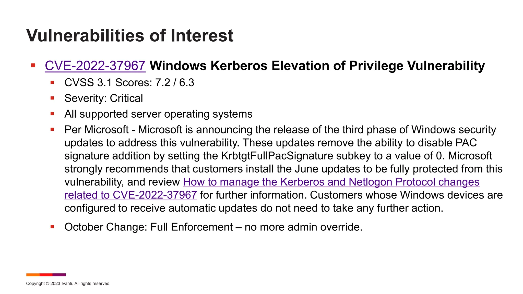 Copyright © 2023 Ivanti. All rights reserved.
Vulnerabilities of Interest
 CVE-2022-37967 Windows Kerberos Elevation of Privilege Vulnerability
 CVSS 3.1 Scores: 7.2 / 6.3
 Severity: Critical
 All supported server operating systems
 Per Microsoft - Microsoft is announcing the release of the third phase of Windows security
updates to address this vulnerability. These updates remove the ability to disable PAC
signature addition by setting the KrbtgtFullPacSignature subkey to a value of 0. Microsoft
strongly recommends that customers install the June updates to be fully protected from this
vulnerability, and review How to manage the Kerberos and Netlogon Protocol changes
related to CVE-2022-37967 for further information. Customers whose Windows devices are
configured to receive automatic updates do not need to take any further action.
 October Change: Full Enforcement – no more admin override.
 