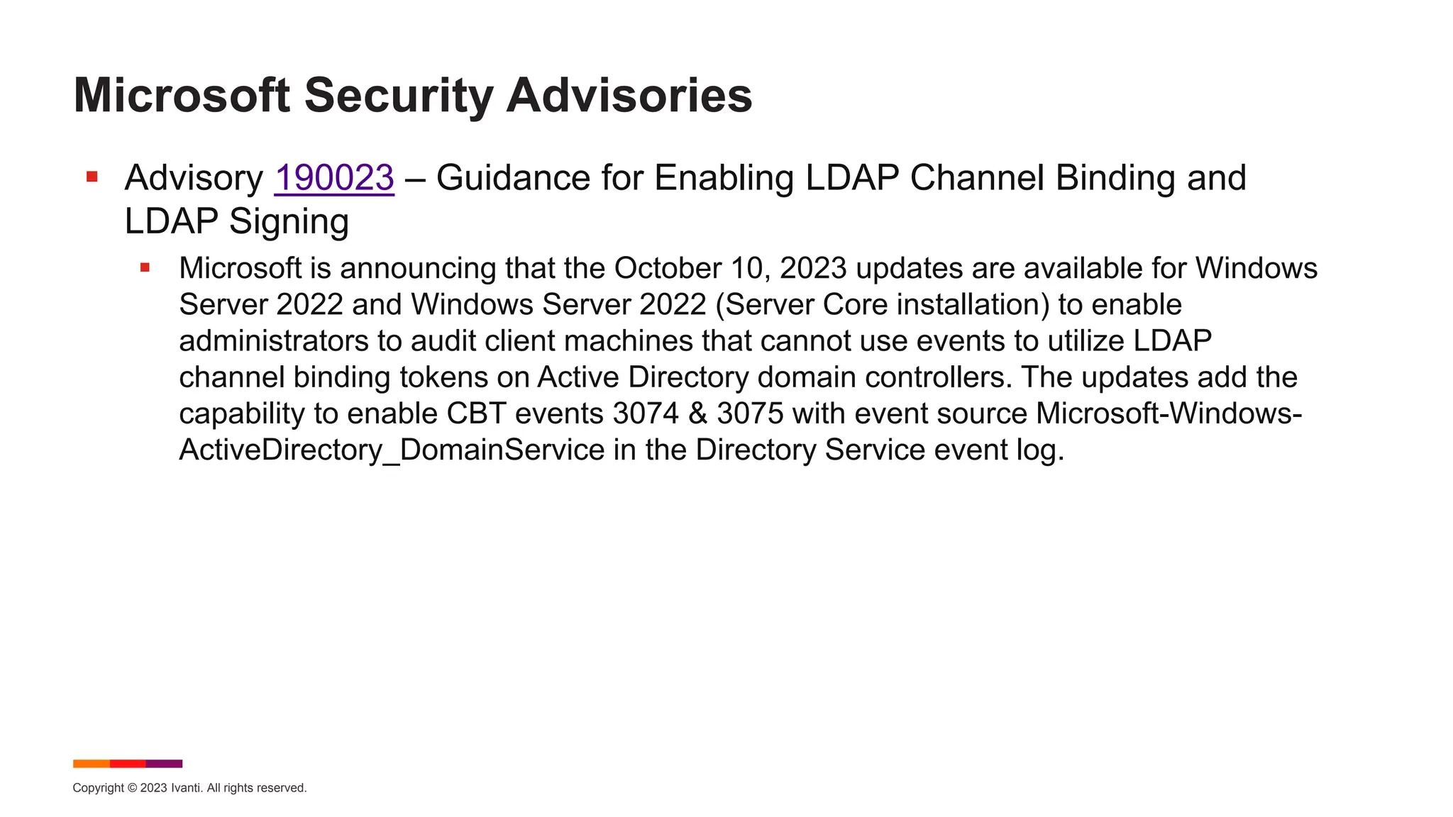 Copyright © 2023 Ivanti. All rights reserved.
Microsoft Security Advisories
 Advisory 190023 – Guidance for Enabling LDAP Channel Binding and
LDAP Signing
 Microsoft is announcing that the October 10, 2023 updates are available for Windows
Server 2022 and Windows Server 2022 (Server Core installation) to enable
administrators to audit client machines that cannot use events to utilize LDAP
channel binding tokens on Active Directory domain controllers. The updates add the
capability to enable CBT events 3074 & 3075 with event source Microsoft-Windows-
ActiveDirectory_DomainService in the Directory Service event log.
 