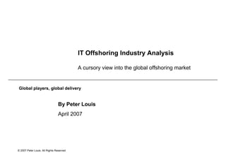IT Offshoring Industry Analysis

                                          A cursory view into the global offshoring market


Global players, global delivery


                                By Peter Louis
                                April 2007




© 2007 Peter Louis. All Rights Reserved
 
