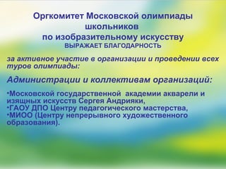Оргкомитет Московской олимпиады
школьников
по изобразительному искусству
ВЫРАЖАЕТ БЛАГОДАРНОСТЬ
за активное участие в организации и проведении всех
туров олимпиады:
Администрации и коллективам организаций:
•Московской государственной академии акварели и
изящных искусств Сергея Андрияки,
•ГАОУ ДПО Центру педагогического мастерства,
•МИОО (Центру непрерывного художественного
образования).
 