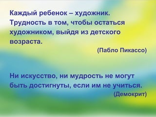 Каждый ребенок – художник.
Трудность в том, чтобы остаться
художником, выйдя из детского
возраста.
(Пабло Пикассо)
Ни искусство, ни мудрость не могут
быть достигнуты, если им не учиться.
(Демокрит)
 