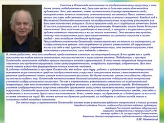 Участие в Олимпиаде школьников по изобразительному искусству и тем
более стать победителем в ней, большая честь и большая школа для молодых
художников. Это, несомненно, очень талантливые и целеустремленные люди,
которым очень хочется пожелать замечательного жизненного Пути, именно того,
какого они сами себе желают, радости творчества и многих свершений. Каждый год в
Московской Олимпиаде школьников по изобразительному искусству участвуют все
большее количество учащихся. Если в прошлом году мы с гордостью отмечали более
52 тысяч участников, то в этом году участниками Олимпиады стали более 80 тысяч
школьников! Это поистине грандиозный масштаб, и говорит о возрастании роли
художественного творчества в жизни новых поколений. Это явление неслучайно,
потому что возрастание роли пространственных визуальных искусств в жизни
людей – это всеобщая тенденция культуры.
Произведения участников Олимпиады показывают нам не только их мастерство, их
изобразительные умения: это выражение их умений размышлять об окружающей
жизни и о себе в ней, сроить образ современного мира, это желание выразить свое
отношение к реальности, свои надежды и мечты.
И, очень радостно, что эти ожидания, представления светлые, жизнеутверждающие. В то время как в среде
искусства мы видим многие негативные, нигилистические и агрессивные явления. Победители и призеры
Олимпиады школьников победно прошли несколько этапов соревнований. В этих очень непростых творческих
экзаменах они продемонстрировали свою целеустремленность, твердость характера, собранность. Все это
тоже немало важно для формирования личных качеств человека.
В работах победителей и призеров Олимпиады мы видим культуру работы с художественными материалами,
понимание выразительных средств изобразительного искусства, отсутствие клише, самостоятельность
решения предложенной темы, умение композиционно мыслить. Но более всего мы ценим способность образно,
поэтически видеть мир. Олимпиада является также большой школой развития педагогического творчества
учителей изобразительного искусства. Так как в соревновании участвовали школьники со всей московской
территории, нам это позволяет видеть географию успешных и отстающих регионов города. Выдающиеся
учителя изобразительного искусства ежегодно проявляют свои успехи наставничества, талант преподавания
искусства. Олимпиада приносит знания о все новых замечательных педагогах – удивительных людях, способных
поднимать и возвышать души своих воспитанников. И мы, члены жюри, поздравляем их и благодарим за высокий
в своем значении их труд. Мы также хотим поздравить родителей, их поддержка и забота всегда лежит в
основании побед молодого поколения.
От имени жюри и оргкомитета Олимпиады желаем всем участникам радости творчества и новых успехов.
Народный художник России, академик Российской академии художеств,
академик Российской академии образования,
лауреат Государственных премий СССР и РФ,
кавалер ордена «За заслуги перед Отечеством»,
директор Центра непрерывного художественного образования
Б.М. Неменский
 